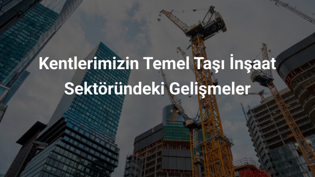 Kentlerimizin Temel Taşı İnşaat Sektöründeki Gelişmeler